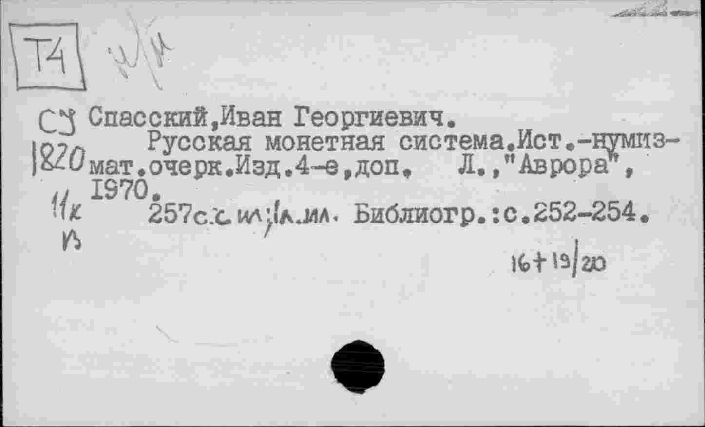 ﻿
Q Спасский,Иван Георгиевич.
107л Русская монетная система.Ист.-нумиз-
|Хдимат.очерк.Изд.4-е,доп, Л./Аврора*,
/у 1970.
'<£	257с.*с ил LiA.WA. Библиогр. : с.252-254.
'	і
it+13/ao